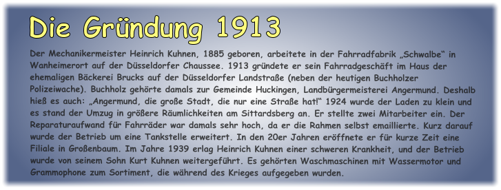 Der Mechanikermeister Heinrich Kuhnen, 1885 geboren, arbeitete in der Fahrradfabrik „Schwalbe“ in Wanheimerort auf der Düsseldorfer Chaussee. 1913 gründete er sein Fahrradgeschäft im Haus der ehemaligen Bäckerei Brucks auf der Düsseldorfer Landstraße (neben der heutigen Buchholzer Polizeiwache). Buchholz gehörte damals zur Gemeinde Huckingen, Landbürgermeisterei Angermund. Deshalb hieß es auch: „Angermund, die große Stadt, die nur eine Straße hat!“ 1924 wurde der Laden zu klein und es stand der Umzug in größere Räumlichkeiten am Sittardsberg an. Er stellte zwei Mitarbeiter ein. Der Reparaturaufwand für Fahrräder war damals sehr hoch, da er die Rahmen selbst emaillierte. Kurz darauf wurde der Betrieb um eine Tankstelle erweitert. In den 20er Jahren eröffnete er für kurze Zeit eine Filiale in Großenbaum. Im Jahre 1939 erlag Heinrich Kuhnen einer schweren Krankheit, und der Betrieb wurde von seinem Sohn Kurt Kuhnen weitergeführt. Es gehörten Waschmaschinen mit Wassermotor und Grammophone zum Sortiment, die während des Krieges aufgegeben wurden.  Die Gründung 1913